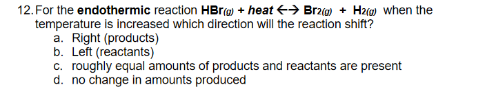 12. For the endothermic reaction HBR9) + heat > Br2(9) + H2(g) when the
temperature is increased which direction will the reaction shift?
a. Right (products)
b. Left (reactants)
c. roughly equal amounts of products and reactants are present
d. no change in amounts produced
