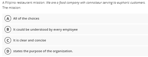 A Filipino restaurant mission: We are a food compony wth connoiseur serving to euphoric customers.
The mission:
All of the choices
B It could be understood by every employee
It is clear and concise
states the purpose of the organization.
