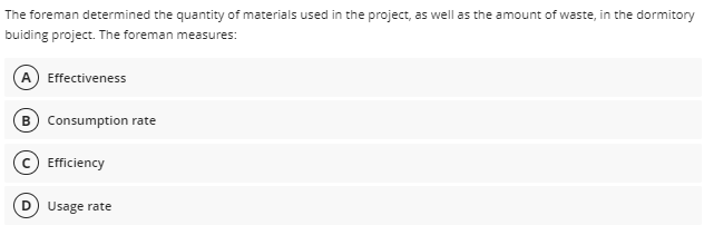The foreman determined the quantity of materials used in the project, as well as the amount of waste, in the dormitory
buiding project. The foreman measures:
A Effectiveness
B Consumption rate
(c) Efficiency
D Usage rate
