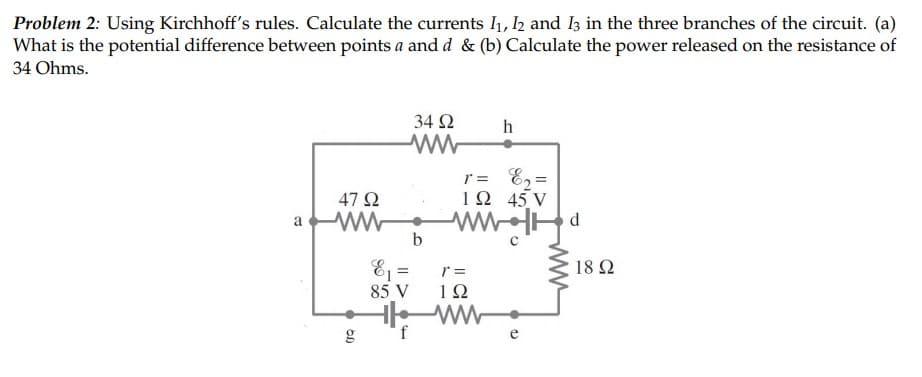 Problem 2: Using Kirchhoff's rules. Calculate the currents 1, 2 and I3 in the three branches of the circuit. (a)
What is the potential difference between points a and d & (b) Calculate the power released on the resistance of
34 Ohms.
34 2
h
r = E2=
1Ω 45V
47 Q
a
d.
b
E =
85 V
18 Ω
1Ω
