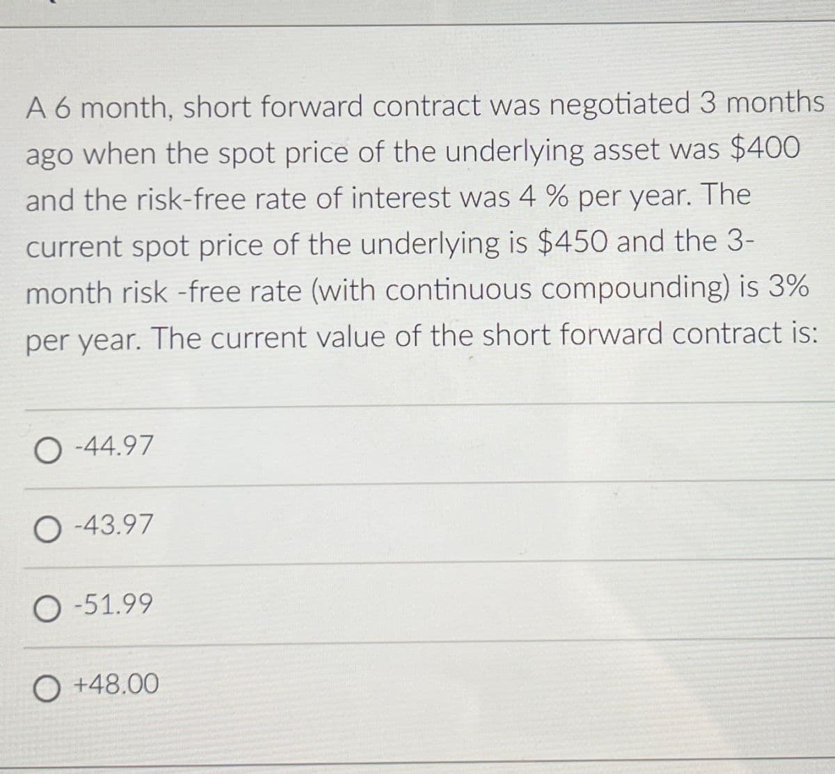 A 6 month, short forward contract was negotiated 3 months
ago when the spot price of the underlying asset was $400
and the risk-free rate of interest was 4% per year. The
current spot price of the underlying is $450 and the 3-
month risk-free rate (with continuous compounding) is 3%
per year. The current value of the short forward contract is:
O-44.97
O-43.97
O-51.99
O+48.00