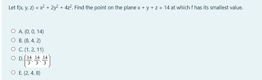 Let f(x, y, z) = x² + 2y² + 4z². Find the point on the plane x + y + z = 14 at which f has its smallest value.
O A. (0, 0, 14)
О В. (8, 4, 2)
О С.(1, 2, 11)
O D.
3
О Е (2, 4, 8)
