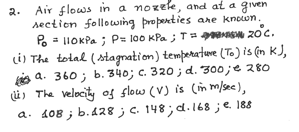 Air flows in a nozzle, and at a given
section following properties are known.
Po
2.
- |1OKPA ; P= 100 KPa ; T NA 20 C,
li) The total (stagnation) temperature (To) is (in KJ,
is a. 360 ; b. 340; c. 320 ; d. 300;e 280
(ü) The velecity of slow (V) is (im m/sec),
a. 108 ; b. 128 ; c. 148; d.168;e. 188
