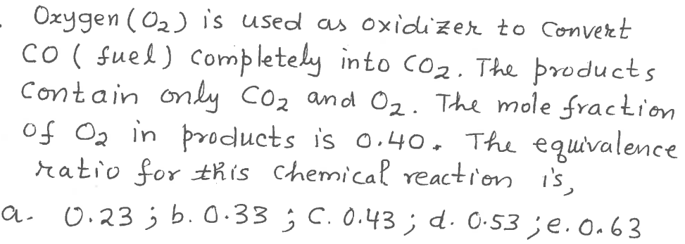 Oxygen (02) is used as oxidizer to Converet
Co ( fuel) completely into c02. The products
contain only Co2 and O2. The mole fraction
of Oz in products is o.40. The equivalence
ratio for this chemical reaction i's.
a. 0.23 ; b. 0.33 ; C. 0.43; d. 0·53 ;e.o.63
