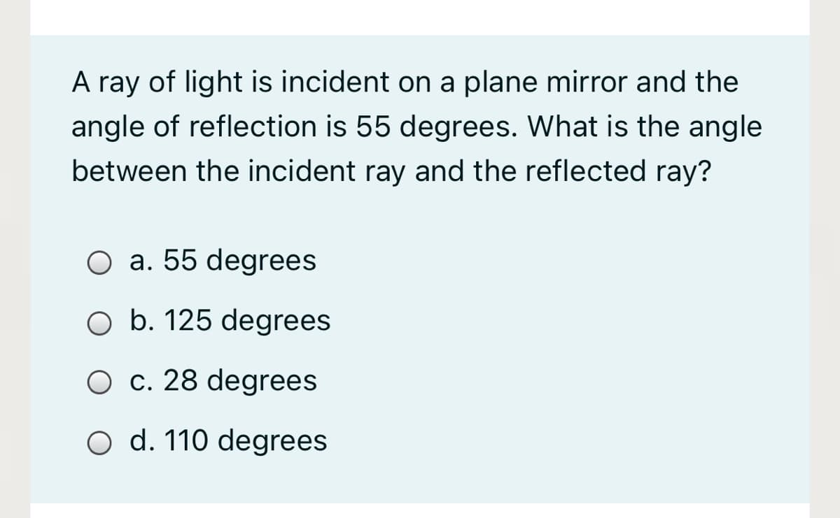 A ray of light is incident on a plane mirror and the
angle of reflection is 55 degrees. What is the angle
between the incident ray and the reflected ray?
O a. 55 degrees
O b. 125 degrees
O c. 28 degrees
O d. 110 degrees
