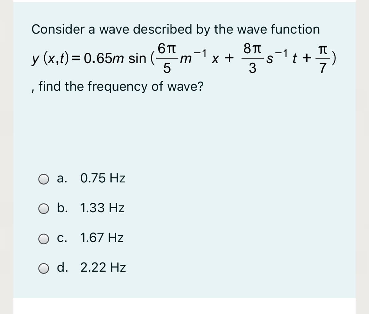 Consider a wave described by the wave function
TT
t +
-1
y (x,t)= 0.65m sin (-
-1
S
3
find the frequency of wave?
O a. 0.75 Hz
O b. 1.33 Hz
O c. 1.67 Hz
O d. 2.22 Hz
