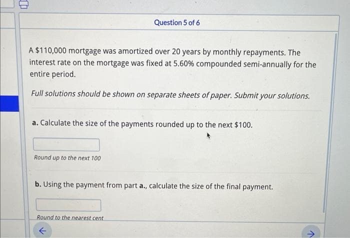 A $110,000 mortgage was amortized over 20 years by monthly repayments. The
interest rate on the mortgage was fixed at 5.60% compounded semi-annually for the
entire period.
Full solutions should be shown on separate sheets of paper. Submit your solutions.
Question 5 of 6
a. Calculate the size of the payments rounded up to the next $100.
Round up to the next 100
b. Using the payment from part a., calculate the size of the final payment.
Round to the nearest cent
←
>