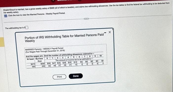 Khalid Khouri is married, has a gross weekly salary of $689 (all of which is taxable), and claims two withholding allowances. Use the tax tables to find the federal tax withholding to be deducted from
his weekly salary.
Click the icon to view the Married Persons-Weekly Payroll Period.
The withholding tax is $
Portion of IRS Withholding Table for Married Persons Paid
Weekly
MARRIED Persons-WEEKLY Payroll Period
(For Wages Paid Through December 31, 2016)
0 1
And the wages are-And the number of withholding allowances claimed is
5
4
2 3
At least But less
than
The amount of income tax to be withheld is
$4 SO SO
$680 $59 $47 $35 $28 $20 $12
5 d q
21 13
690 60 49 37 29
$670
680
Print
Done
9 10
$0 $0
0
0
X