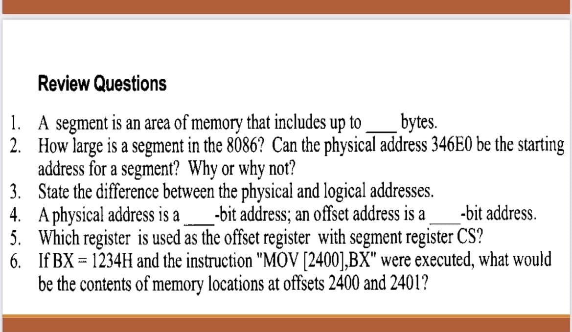 Review Questions
1.
A segment is an area of memory that includes up to
bytes.
2.
How large is a segment in the 8086? Can the physical address 346E0 be the starting
address for a segment? Why or why not?
3.
State the difference between the physical and logical addresses.
4. A physical address is a -bit address; an offset address is a
-bit address.
5. Which register is used as the offset register with segment register CS?
6.
If BX1234H and the instruction "MOV [2400],BX" were executed, what would
be the contents of memory locations at offsets 2400 and 2401?