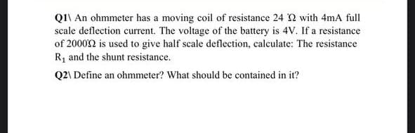 QI\ An ohmmeter has a moving coil of resistance 24 2 with 4mA full
scale deflection current. The voltage of the battery is 4V. If a resistance
of 20002 is used to give half scale deflection, calculate: The resistance
R, and the shunt resistance.
Q2\ Define an ohmmeter? What should be contained in it?

