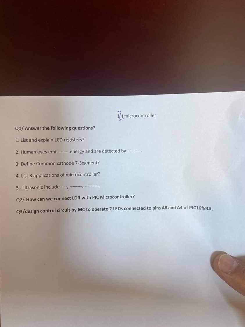 microco
microcontroller
Q1/ Answer the following questions?
1. List and explain LCD registers?
2. Human eyes emit energy and are detected by
3. Define Common cathode 7-Segment?
4. List 3 applications of microcontroller?
5. Ultrasonic include,
Q2/ How can we connect LDR with PIC Microcontroller?
Q3/design control circuit by MC to operate 2 LEDs connected to pins AB and A4 of PIC16F84A.