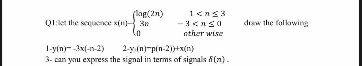 (log(2n)
Q1:let the sequence x(n)= 3n
1<n<3
-3<n≤0
other wise
1-y(n)=-3x(-n-2)
2-y₂(n)=p(n-2))+x(n)
3- can you express the signal in terms of signals 8(n).
draw the following