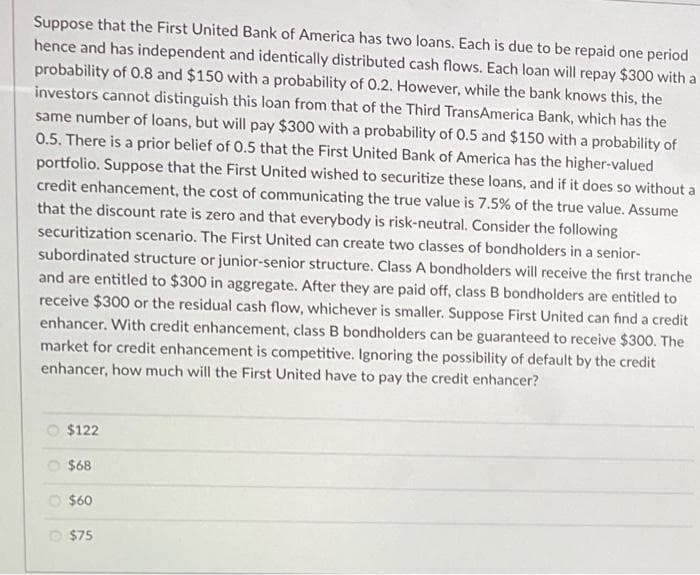 Suppose that the First United Bank of America has two loans. Each is due to be repaid one period
hence and has independent and identically distributed cash flows. Each loan will repay $300 with a
probability of 0.8 and $150 with a probability of 0.2. However, while the bank knows this, the
investors cannot distinguish this loan from that of the Third TransAmerica Bank, which has the
same number of loans, but will pay $300 with a probability of 0.5 and $150 with a probability of
0.5. There is a prior belief of 0.5 that the First United Bank of America has the higher-valued
portfolio. Suppose that the First United wished to securitize these loans, and if it does so without a
credit enhancement, the cost of communicating the true value is 7.5% of the true value. Assume
that the discount rate is zero and that everybody is risk-neutral. Consider the following
securitization scenario. The First United can create two classes of bondholders in a senior-
subordinated structure or junior-senior structure. Class A bondholders will receive the first tranche
and are entitled to $300 in aggregate. After they are paid off, class B bondholders are entitled to
receive $300 or the residual cash flow, whichever is smaller. Suppose First United can find a credit
enhancer. With credit enhancement, class B bondholders can be guaranteed to receive $300. The
market for credit enhancement is competitive. Ignoring the possibility of default by the credit
enhancer, how much will the First United have to pay the credit enhancer?
$122
$68
$60
$75