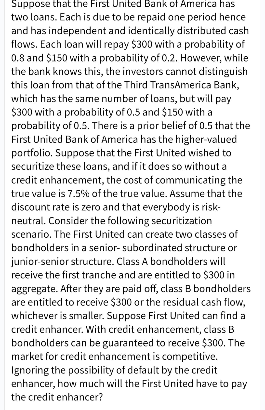 Suppose that the First United Bank of America has
two loans. Each is due to be repaid one period hence
and has independent and identically distributed cash
flows. Each loan will repay $300 with a probability of
0.8 and $150 with a probability of 0.2. However, while
the bank knows this, the investors cannot distinguish
this loan from that of the Third TransAmerica Bank,
which has the same number of loans, but will pay
$300 with a probability of 0.5 and $150 with a
probability of 0.5. There is a prior belief of 0.5 that the
First United Bank of America has the higher-valued
portfolio. Suppose that the First United wished to
securitize these loans, and if it does so without a
credit enhancement, the cost of communicating the
true value is 7.5% of the true value. Assume that the
discount rate is zero and that everybody is risk-
neutral. Consider the following securitization
scenario. The First United can create two classes of
bondholders in a senior- subordinated structure or
junior-senior structure. Class A bondholders will
receive the first tranche and are entitled to $300 in
aggregate. After they are paid off, class B bondholders
are entitled to receive $300 or the residual cash flow,
whichever is smaller. Suppose First United can find a
credit enhancer. With credit enhancement, class B
bondholders can be guaranteed to receive $300. The
market for credit enhancement is competitive.
Ignoring the possibility of default by the credit
enhancer, how much will the First United have to pay
the credit enhancer?