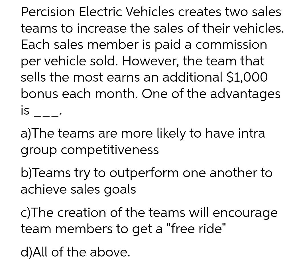 Percision Electric Vehicles creates two sales
teams to increase the sales of their vehicles.
Each sales member is paid a commission
per vehicle sold. However, the team that
sells the most earns an additional $1,000
bonus each month. One of the advantages
is
——•
a)The teams are more likely to have intra
group competitiveness
b) Teams try to outperform one another to
achieve sales goals
c)The creation of the teams will encourage
team members to get a "free ride"
d)All of the above.