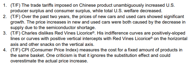 1. (T/F) The trade tariffs imposed on Chinese product unambiguously increased U.S.
producer surplus and consumer surplus, while total U.S. welfare decreased.
2. (T/F) Over the past two years, the prices of new cars and used cars showed significant
growth. The price increases in new and used cars were both caused by the decrease in
supply due to the semiconductor shortage.
3. (T/F) Charles dislikes Red Vines Licorice®. His indifference curves are positively-sloped
lines or curves with positive vertical intercepts with Red Vines Licorice on the horizontal
axis and other snacks on the vertical axis.
4. (T/F) CPI (Consumer Price Index) measures the cost for a fixed amount of products in
the same basket. One criticism is that it ignores the substitution effect and could
overestimate the actual price increase.