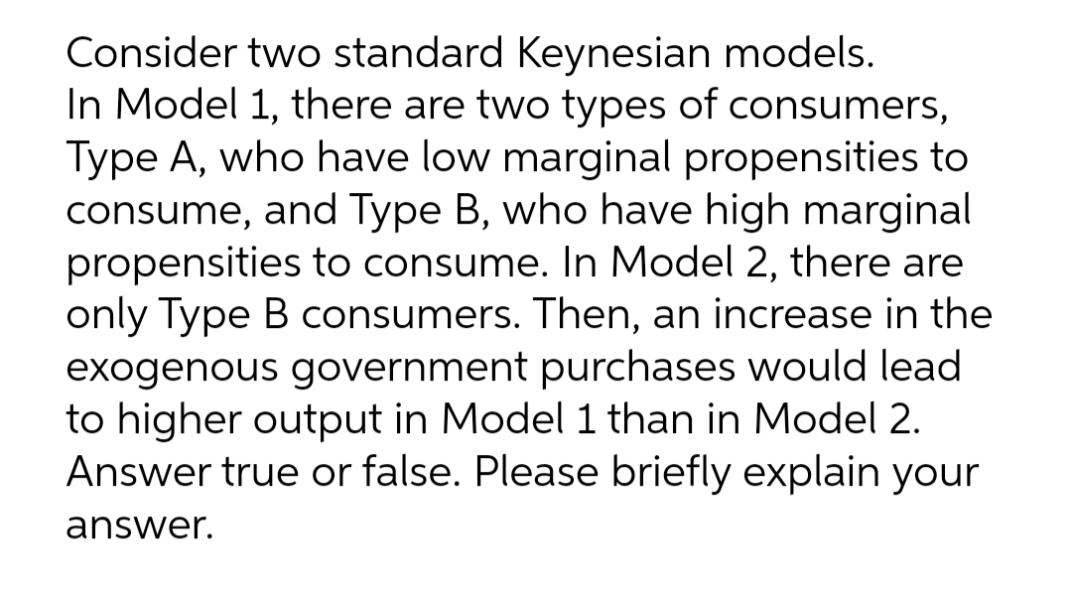 Consider two standard Keynesian models.
In Model 1, there are two types of consumers,
Type A, who have low marginal propensities to
consume, and Type B, who have high marginal
propensities to consume. In Model 2, there are
only Type B consumers. Then, an increase in the
exogenous government purchases would lead
to higher output in Model 1 than in Model 2.
Answer true or false. Please briefly explain your
answer.