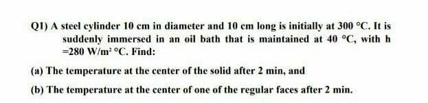 Q1) A steel cylinder 10 cm in diameter and 10 cm long is initially at 300 °C. It is
suddenly immersed in an oil bath that is maintained at 40 °C, with h
=280 W/m² °C. Find:
(a) The temperature at the center of the solid after 2 min, and
(b) The temperature at the center of one of the regular faces after 2 min.