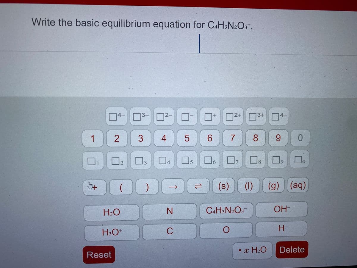 Write the basic equilibrium equation for CaH;N2O3.
2+
3+
4-
3-
2-
4+
1
3
4
6.
7
8.
9.
1
4
191
17
8.
9.
0.
(s)
(g) (aq)
Im
(1)
H2O
N.
C4H3N2O3
OH
H3O
C
H.
•x H2O
Delete
Reset
1L
