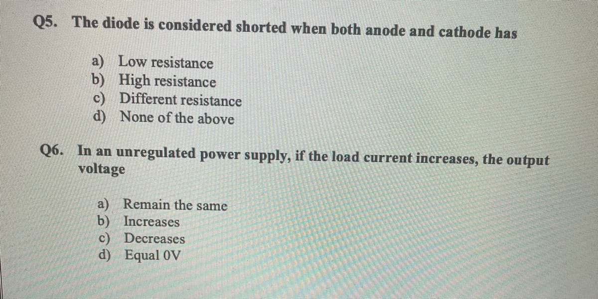 Q5. The diode is considered shorted when both anode and cathode has
a) Low resistance
b) High resistance
c) Different resistance
d) None of the above
Q6. In an unregulated power supply, if the load current increases, the output
voltage
a) Remain the same
b) Increases
c) Decreases
d) Equal 0V
