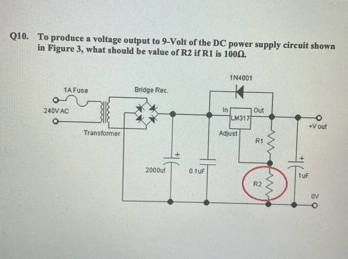 Q10. To produce a voltage output to 9-Volt of the DC power supply circuit shown
in Figure 3, what should be value of R2 if R1 is 1000.
1N4001
1A Fuse
Bridge Rec.
240V AC
In
Out
LM317
+V out
Transformer
Adjust
R1
2000uf
0.1uF
1uF
R2
OV
ww wv
