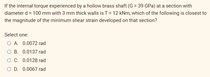 If the internal torque experienced by a hollow brass shaft (G = 39 GPa) at a section with
diameter d = 100 mm with 3 mm thick walls is T = 12 kNm, which of the following is closest to
the magnitude of the minimum shear strain developed on that section?
Select one:
O A. 0.0072 rad
O B. 0.0137 rad
O C. 0.0128 rad
O D. 0.0067 rad
