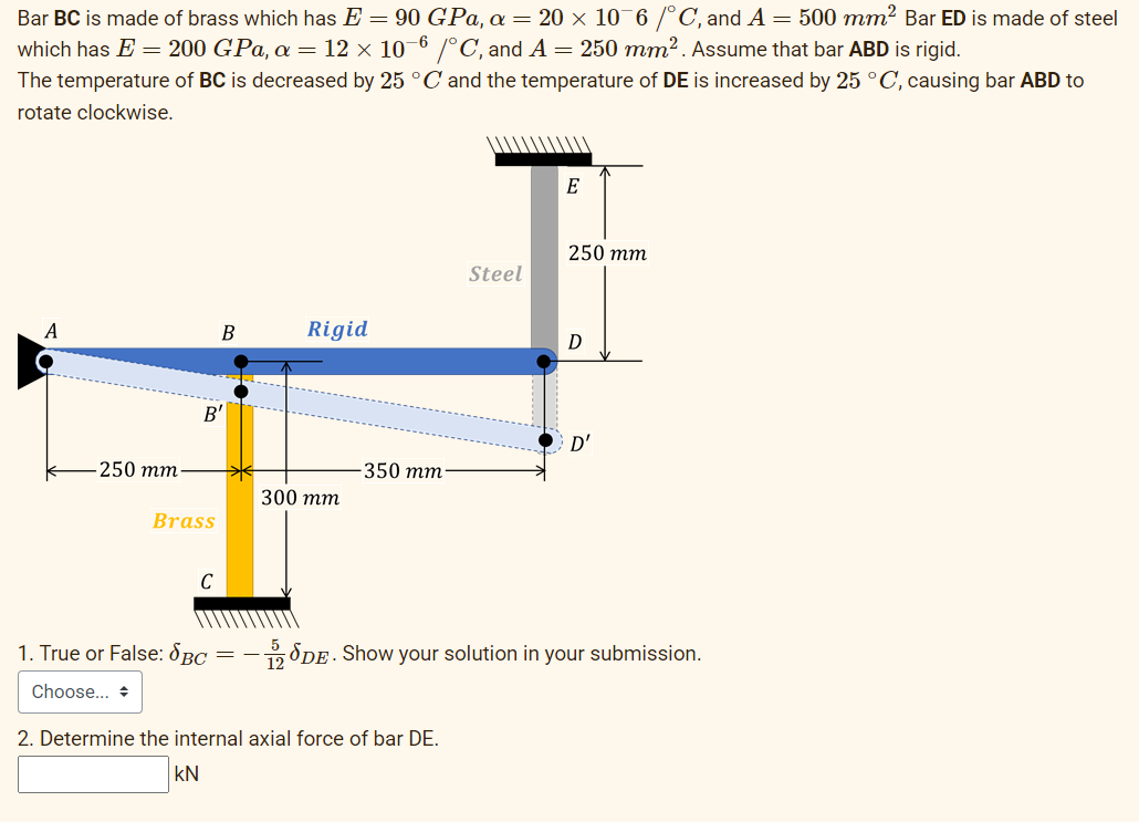 Bar BC is made of brass which has E = 90 GPa, a = 20 × 10¯6 /°C, and A = 500 mm? Bar ED is made of steel
which has E = 200 GPa, a = 12 × 10–6 /°C, and A = 250 mm². Assume that bar ABD is rigid.
The temperature of BC is decreased by 25 °C and the temperature of DE is increased by 25 °C, causing bar ABD to
rotate clockwise.
E
250 тт
Steel
A
B
Rigid
B'
D'
250 тm
-350 тm-
300 тm
Brass
C
1. True or False: 8BC = -8DE . Show your solution in your submission.
Choose... +
2. Determine the internal axial force of bar DE.
kN
