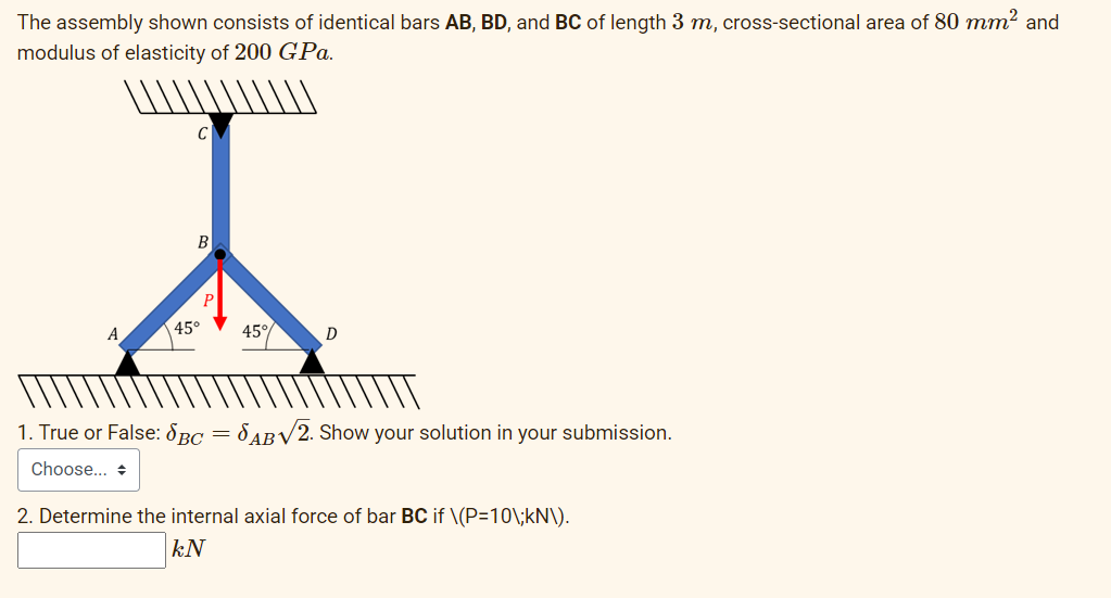The assembly shown consists of identical bars AB, BD, and BC of length 3 m, cross-sectional area of 80 mm2 and
modulus of elasticity of 200 GPa.
В
45°
45°
D
1. True or False: 8BC = 8 ABV2. Show your solution in your submission.
Choose... +
2. Determine the internal axial force of bar BC if \(P=10\;kN\).
kN
