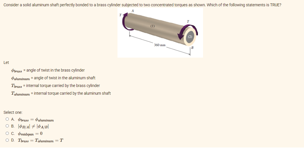 Consider a solid aluminum shaft perfectly bonded to a brass cylinder subjected to two concentrated torques as shown. Which of the following statements is TRUE?
A
(1)
360 mm
Let
Obrass = angle of twist in the brass cylinder
Paluminum = angle of twist in the aluminum shaft
Tirass = internal torque carried by the brass cylinder
Taluminum = internal torque carried by the aluminum shaft
Select one:
O A. Obrass
O B. ØB/A| + |¢4/B|
OC. Omidspan = 0
O D. Tbrass = Tałuminum
Paluminum
T
