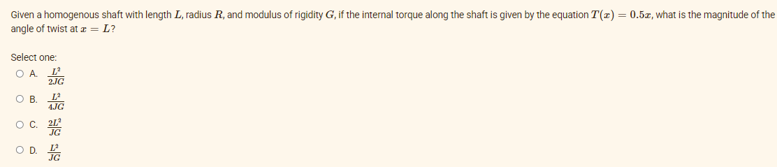 O A.
Given a homogenous shaft with length L, radius R, and modulus of rigidity G, if the internal torque along the shaft is given by the equation T(x) = 0.5x, what is the magnitude of the
angle of twist at æ = L?
Select one:
O B
L
4.JG
O C. TG
O D. E

