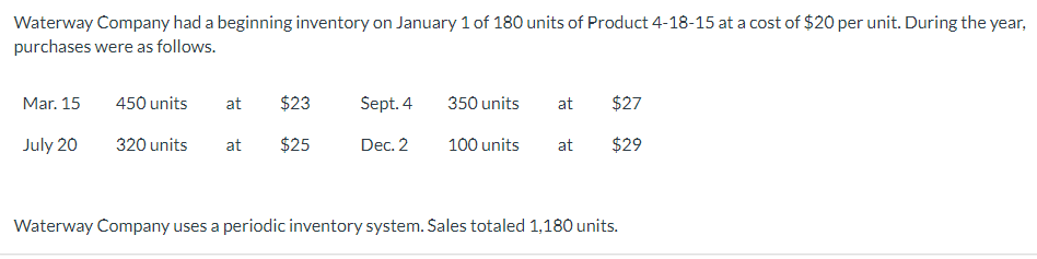 Waterway Company had a beginning inventory on January 1 of 180 units of Product 4-18-15 at a cost of $20 per unit. During the year,
purchases were as follows.
Mar. 15
July 20
450 units
320 units
at $23
at $25
Sept. 4
Dec. 2
350 units at $27
100 units
at
$29
Waterway Company uses a periodic inventory system. Sales totaled 1,180 units.