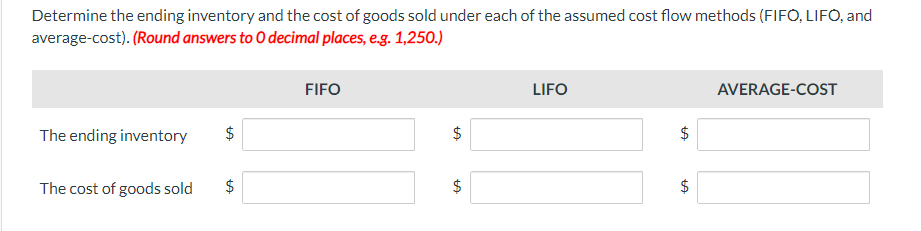 Determine the ending inventory and the cost of goods sold under each of the assumed cost flow methods (FIFO, LIFO, and
average-cost). (Round answers to O decimal places, e.g. 1,250.)
The ending inventory
The cost of goods sold
tA
$
tA
$
FIFO
$
LA
$
LA
LIFO
LA
LA
AVERAGE-COST