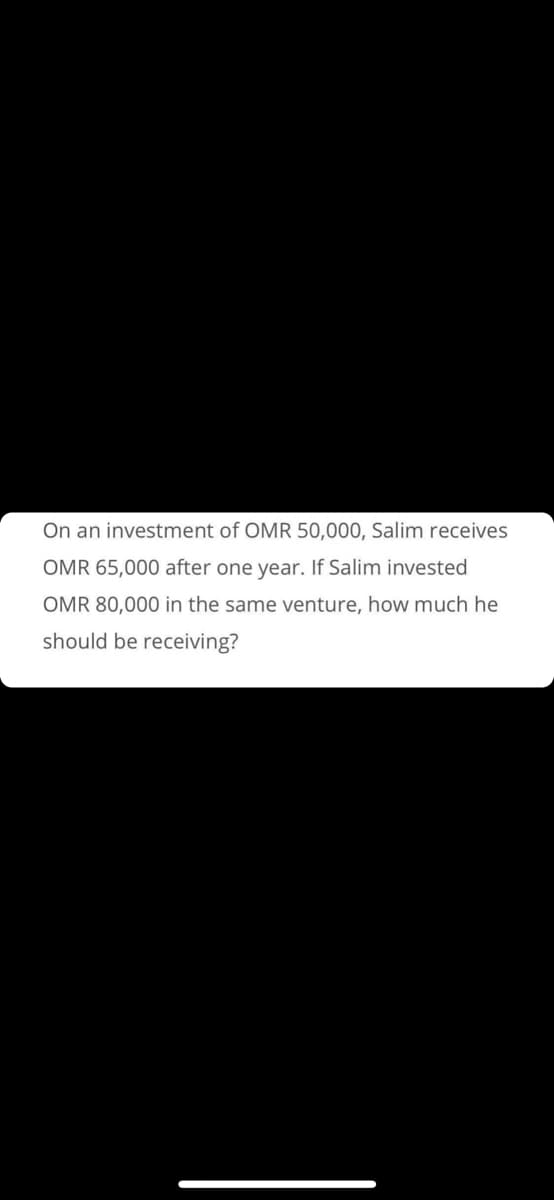 On an investment of OMR 50,000, Salim receives
OMR 65,000 after one year. If Salim invested
OMR 80,000 in the same venture, how much he
should be receiving?

