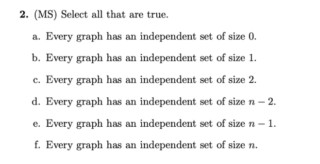 2. (MS) Select all that are true.
a. Every graph has an independent set of size 0.
b. Every graph has an independent set of size 1.
c. Every graph has an independent set of size 2.
d. Every graph has an independent set of size n – 2.
e. Every graph has an independent set of size n - 1.
f. Every graph has an independent set of size n.

