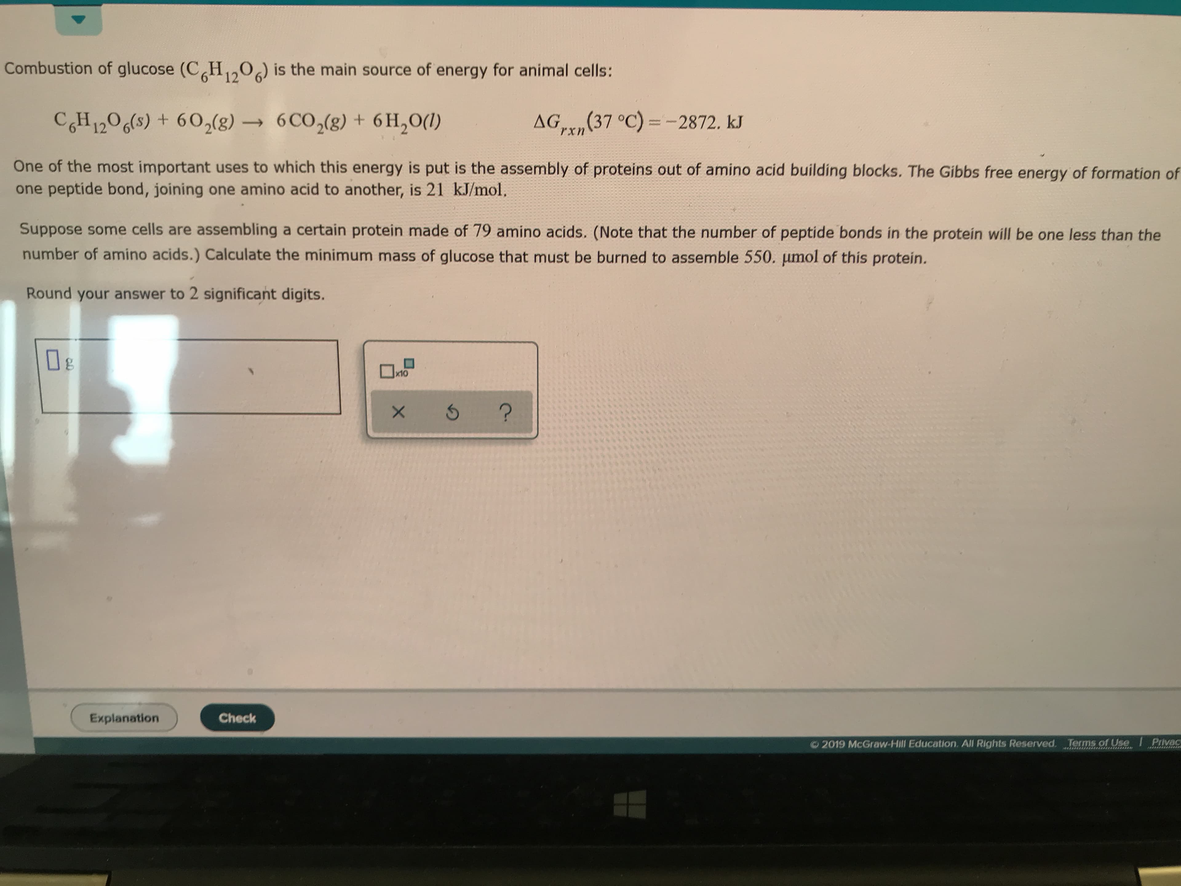Combustion of glucose (CH1,0) is the main source of energy for animal cells:
CGH 1206(s) +602(g)6CO2(8) + 6H2O()
AG (37 °C)-2872. kJ
rxn
One of the most important uses to which this energy is put is the assembly of proteins out of amino acid building blocks. The Gibbs free energy of formation of
one peptide bond, joining one amino acid to another, is 21 kJ/mol.
Suppose some cells are assembling a certain protein made of 79 amino acids. (Note that the number of peptide bonds in the proteín will be one less than the
number of amino acids.) Calculate the minimum mass of glucose that must be burned to assemble 550. pumol of this protein.
Round your answer to 2 significant digits.
wto
x10
?
Check
Explanation
Privac
2019 McGraw-Hill Education. All Rights Reserved. Terms of Use
