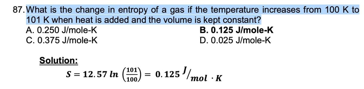 87. What is the change in entropy of a gas if the temperature increases from 100 K to
101 K when heat is added and the volume is kept constant?
A. 0.250 J/mole-K
B. 0.125 J/mole-K
C. 0.375 J/mole-K
D. 0.025 J/mole-K
Solution:
S = 12.57 In (101) = 0.125J/mol
K