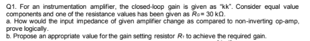 Q1. For an instrumentation amplifier, the closed-loop gain is given as "kk". Consider equal value
components and one of the resistance values has been given as Ra= 30 kQ.
a. How would the input impedance of given amplifier change as compared to non-inverting op-amp,
prove logically.
b. Propose an appropriate value for the gain setting resistor Ri to achieve the required gain.
