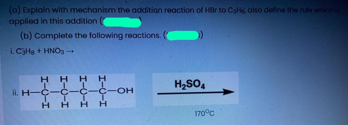 (a) Explain with mechanism the addition reaction of HBr to C3H6, also define the rule which la
applied in this addition
(b) Complete the following reactions.
i. C3H8 + HNO3-
H.
H H
H2SO4
ii. H—С— С-с- С-ОН
H.
H.
170°C
I-U-H
