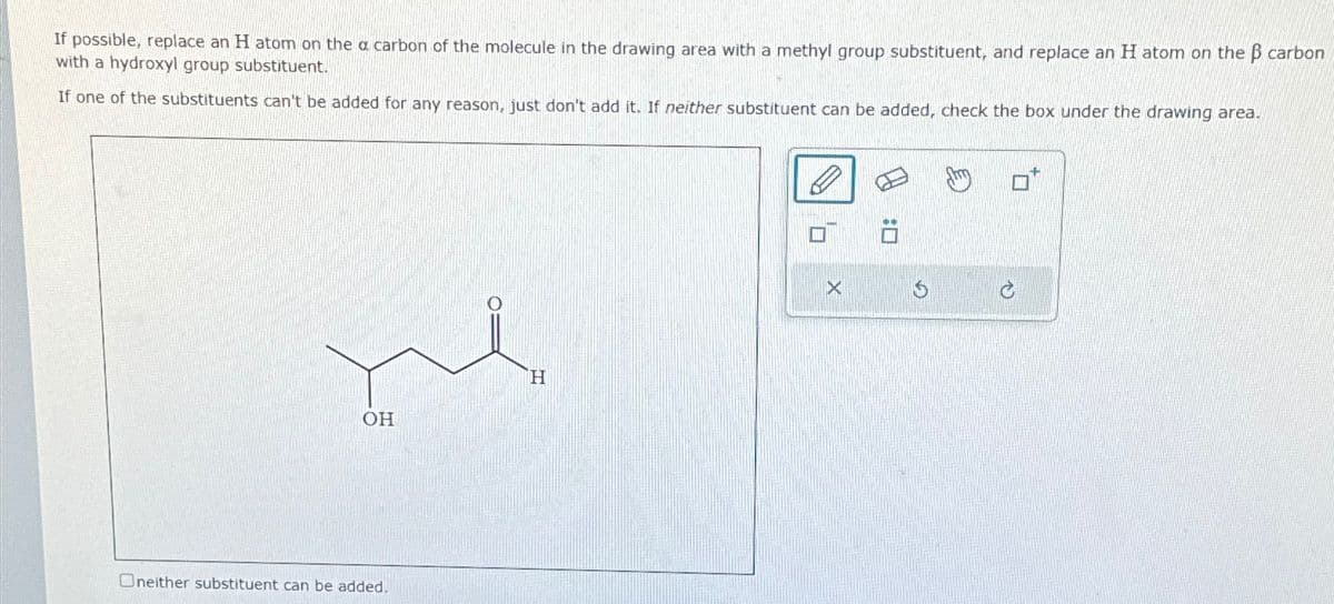If possible, replace an H atom on the a carbon of the molecule in the drawing area with a methyl group substituent, and replace an H atom on the ẞ carbon
with a hydroxyl group substituent.
If one of the substituents can't be added for any reason, just don't add it. If neither substituent can be added, check the box under the drawing area.
H
OH
Oneither substituent can be added.
X
5
ים