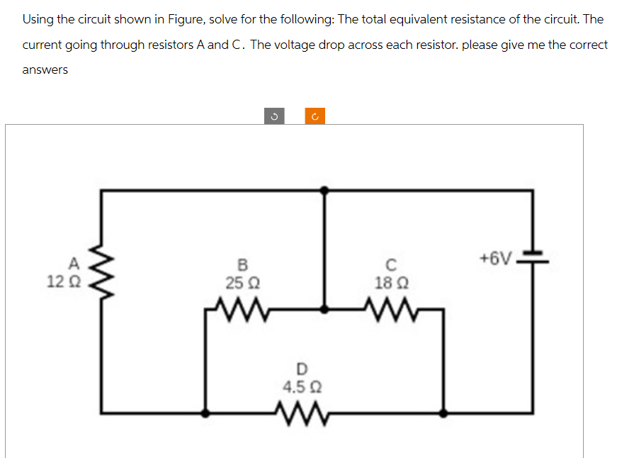 Using the circuit shown in Figure, solve for the following: The total equivalent resistance of the circuit. The
current going through resistors A and C. The voltage drop across each resistor. please give me the correct
answers
G
C
+6V
B
C
12 Ω
25 Ω
18 Ω
D
4.5 Ω
www