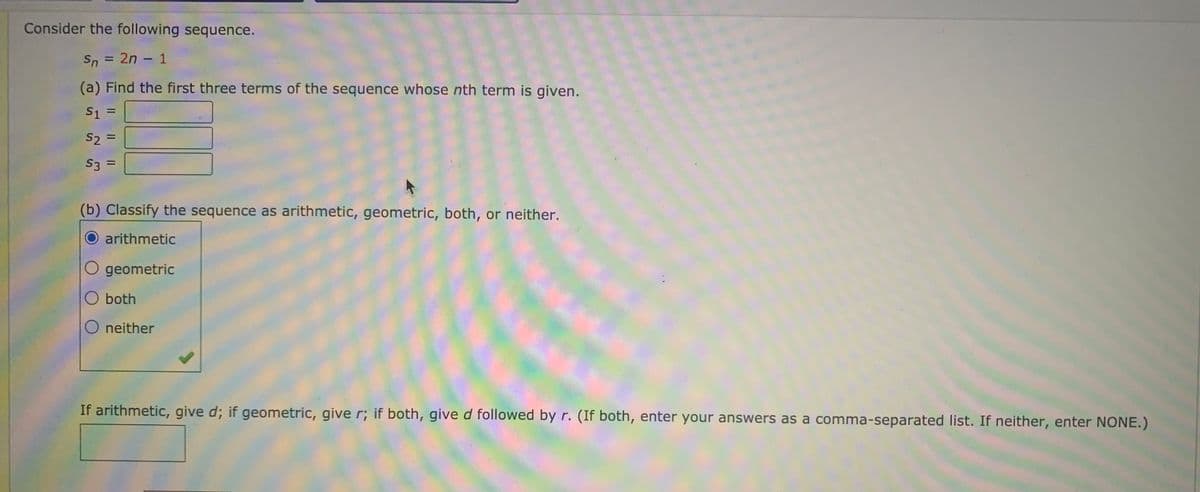 Consider the following sequence.
Sn = 2n - 1
%3D
(a) Find the first three terms of the sequence whose nth term is given.
S1 =
%3D
S2 =
%3D
S3 =
%3D
(b) Classify the sequence as arithmetic, geometric, both, or neither.
arithmetic
O geometric
O both
O neither
If arithmetic, give d; if geometric, give r; if both, gived followed by r. (If both, enter your answers as a comma-separated list. If neither, enter NONE.)
