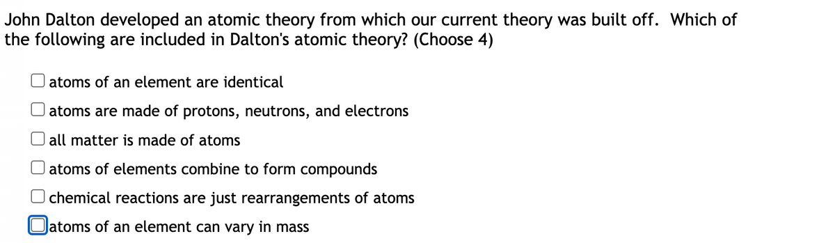 John Dalton developed an atomic theory from which our current theory was built off. Which of
the following are included in Dalton's atomic theory? (Choose 4)
atoms of an element are identical
atoms are made of protons, neutrons, and electrons
all matter is made of atoms
atoms of elements combine to form compounds
chemical reactions are just rearrangements of atoms
latoms of an element can vary in mass
