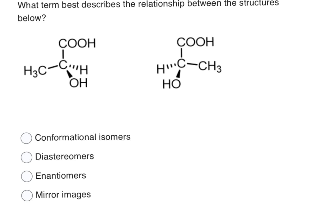 What term best describes the relationship between the structures
below?
COOH
|
COOH
|
HC-CH3
OH
HO
H3C-CH
O Conformational isomers
Diastereomers
Enantiomers
Mirror images