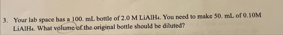 3. Your lab space has a 100. mL bottle of 2.0 M LiAlH4. You need to make 50. mL of 0.10M
LiAlH4. What volume of the original bottle should be diluted?