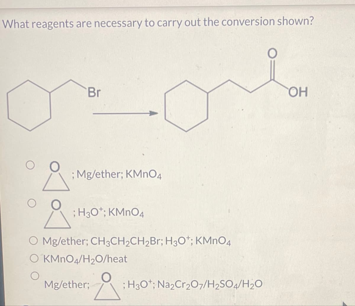 What reagents are necessary to carry out the conversion shown?
Br
O
; Mg/ether; KMnO4
; H3O+; KMnO4
O Mg/ether; CH3CH2CH2Br; H3O+; KMnO4
O KMnO4/H20/heat
Mg/ether;
; H3O+; Na2Cr2O7/H2SO4/H2O
OH