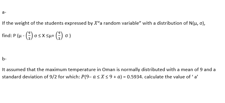 a-
If the weight of the students expressed by X"a random variable" with a distribution of N(µ, 0),
find: P (u - () osx Su+ () 0)
b-
It assumed that the maximum temperature in Oman is normally distributed with a mean of 9 and a
standard deviation of 9/2 for which: P(9- a s X < 9 + a) = 0.5934. calculate the value of 'a'
