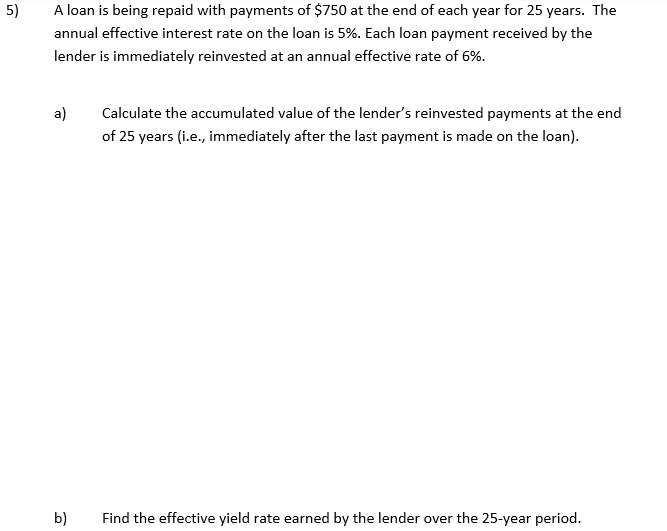 5)
A loan is being repaid with payments of $750 at the end of each year for 25 years. The
annual effective interest rate on the loan is 5%. Each loan payment received by the
lender is immediately reinvested at an annual effective rate of 6%.
a)
Calculate the accumulated value of the lender's reinvested payments at the end
of 25 years (i.e., immediately after the last payment is made on the loan).
b)
Find the effective yield rate earned by the lender over the 25-year period.
