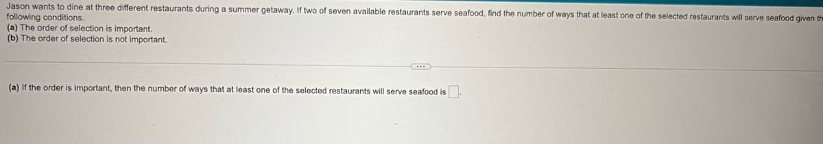 Jason wants to dine at three different restaurants during a summer getaway. If two of seven available restaurants serve seafood, find the number of ways that a
following conditions.
(a) The order of selection is important.
(b) The order of selection is not important.
(a) If the order is important, then the number of ways that at least one of the selected restaurants will serve seafood is.
least one of the selected restaurants will serve seafood given the