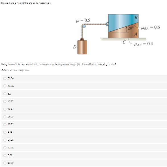 Blooka A ana B weign 30 lo ena 50 lo, respectively.
B
µ = 0.5
20
-HBA = 0.6
C
HẠC = 0.4
D
Using the coceffioieta of atetio friotion inciceted, whet is the grestest weight (lo) of olock D without osusing motion?
Seleot the coreot reoponoe
36.04
15.72
32
47.17
43.67
26.20
O 17.25
0.60
21.25
1275
5.81
40.33
O o o
