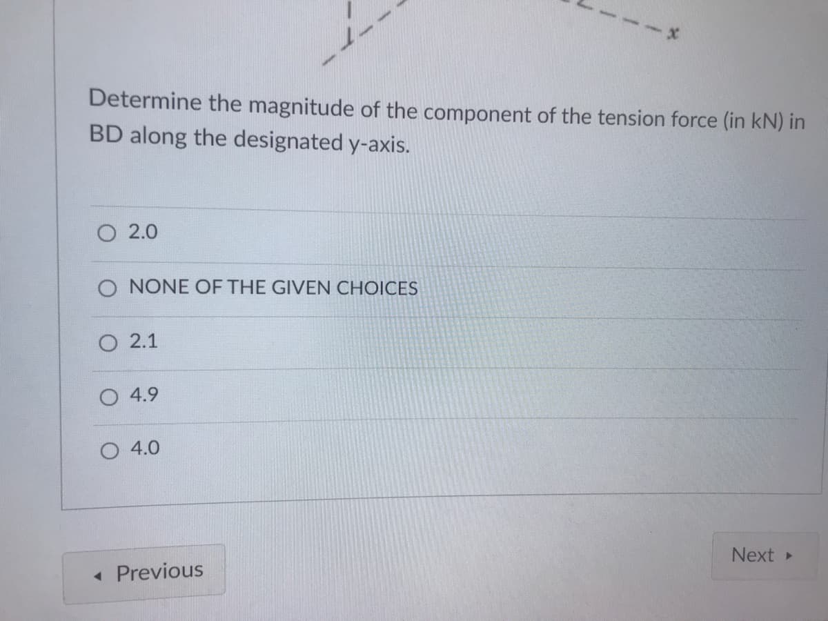 Determine the magnitude of the component of the tension force (in kN) in
BD along the designated y-axis.
O 2.0
O NONE OF THE GIVEN CHOICES
O 2.1
O 4.9
4.0
Next
• Previous
